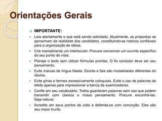 Orientações Gerais
 IMPORTANTE:
 Leia atentamente o que está sendo solicitado. Atualmente, as propostas se
aproximam da realidade dos candidatos, constituindo-se roteiros confiáveis
para a organização de idéias.
 Crie mentalmente um interlocutor. Procure convencer um ouvinte específico
do seu ponto de vista.
 Planeje o texto sem utilizar fórmulas prontas. O fio condutor deve ser seu
pensamento.
 Evite marcas de língua falada. Escrita e fala são modalidades diferentes do
idioma.
 Evite gírias e termos excessivamente coloquiais. Evite o uso de palavras de
efeito apenas para impressionar a banca de examinadores.
 Confie em seu vocabulário. Todos guardaram palavras sem uso que podem
transmitir com clareza o nosso pensamento. Procure encontrá-las.
Seja natural.
 Acredite em seus pontos de vista e defenda-os com convicção. Eles são
seu maior trunfo.
 