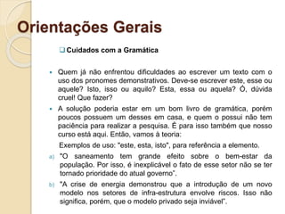 Orientações Gerais
Cuidados com a Gramática
 Quem já não enfrentou dificuldades ao escrever um texto com o
uso dos pronomes demonstrativos. Deve-se escrever este, esse ou
aquele? Isto, isso ou aquilo? Esta, essa ou aquela? Ó, dúvida
cruel! Que fazer?
 A solução poderia estar em um bom livro de gramática, porém
poucos possuem um desses em casa, e quem o possui não tem
paciência para realizar a pesquisa. É para isso também que nosso
curso está aqui. Então, vamos à teoria:
Exemplos de uso: "este, esta, isto", para referência a elemento.
a) "O saneamento tem grande efeito sobre o bem-estar da
população. Por isso, é inexplicável o fato de esse setor não se ter
tornado prioridade do atual governo”.
b) "A crise de energia demonstrou que a introdução de um novo
modelo nos setores de infra-estrutura envolve riscos. Isso não
significa, porém, que o modelo privado seja inviável”.
 