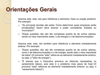 Orientações Gerais
Usamos este, esta, isto para referência a elemento, frase ou oração posterior.
Por exemplo:
a) "As principais dúvidas são estas: Como determinar quais empresas serão
privatizadas? Quem deve exercer o poder concedente: Estados ou
municípios?”.
b) "Essas questões não são tão complexas quanto às de outros setores,
sendo os mais importantes estes: o de energia e o de telecomunicações”.
Usamos este, esta, isto também para referência a elemento imediatamente
anterior. Por exemplo:
a) "Essas questões não são tão complexas quanto às de outros setores,
como o de telecomunicações e o de energia, sendo este o mais importante
de todos”.(O pronome "este" refere-se ao elemento imediatamente anterior,
ou seja, a "setor de energia”).
b) "É preciso que o Executivo promova as reformas necessárias no
saneamento básico, pois este é o problema mais grave de hoje”.(O
pronome "este" refere-se ao elemento imediatamente anterior, ou seja, o
“saneamento básico").
 