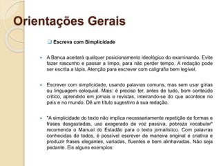 Orientações Gerais
 Escreva com Simplicidade
 A Banca aceitará qualquer posicionamento ideológico do examinando. Evite
fazer rascunho e passar a limpo, para não perder tempo. A redação pode
ser escrita a lápis. Atenção para escrever com caligrafia bem legível.
 Escrever com simplicidade, usando palavras comuns, mas sem usar gírias
ou linguagem coloquial. Mais: é preciso ter, antes de tudo, bom conteúdo
crítico, aprendido em jornais e revistas, inteirando-se do que acontece no
país e no mundo. Dê um título sugestivo à sua redação.
 "A simplicidade do texto não implica necessariamente repetição de formas e
frases desgastadas, uso exagerado de voz passiva, pobreza vocabular"
recomenda o Manual do Estadão para o texto jornalístico. Com palavras
conhecidas de todos, é possível escrever de maneira original e criativa e
produzir frases elegantes, variadas, fluentes e bem alinhavadas. Não seja
pedante. Eis alguns exemplos:
 