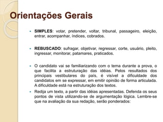 Orientações Gerais
 SIMPLES: votar, pretender, voltar, tribunal, passageiro, eleição,
entrar, acompanhar, índices, cobrados.
 REBUSCADO: sufragar, objetivar, regressar, corte, usuário, pleito,
ingressar, monitorar, patamares, praticados.
 O candidato vai se familiarizando com o tema durante a prova, o
que facilita a estruturação das idéias. Pelos resultados dos
principais vestibulares do país, é visível a dificuldade dos
candidatos em se expressar, em emitir opinião de forma articulada.
A dificuldade está na estruturação dos textos.
 Redija um texto, a partir das idéias apresentadas. Defenda os seus
pontos de vista utilizando-se de argumentação lógica. Lembre-se
que na avaliação da sua redação, serão ponderados:
 