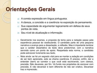 Orientações Gerais
a) A correta expressão em língua portuguesa.
b) A clareza, a concisão e a coerência na exposição do pensamento.
c) Sua capacidade de argumentar logicamente em defesa de seus
pontos de vista.
d) Seu nível de atualização e informação.
 Geralmente nos exames, a proposta de tema para a redação passa pela
experiência pessoal do vestibulando. O candidato parte de uma pequena
narrativa e avança para a dissertação, a reflexão. Mas é importante lembrar
que o caráter dissertativo do texto deve predominar, com a narrativa
servindo como um ponto de apoio. Respeitada esta norma, o candidato
pode estruturar livremente seu texto.
 Mais ainda: se há um segredo vital para se manter a redação em condições
de ser bem apreciada, este se chama coerência. É preciso, enfim, dar a
entender (bem) ao corretor o que você está escrevendo, com clareza,
precisão. Não devaneie, por fim. Vá fundo nos propósitos de escrever com
precisão. E não devanear é bem diferente de não ser criativo. Devanear
traz a imprecisão.
 