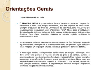 Orientações Gerais
 O Entendimento do Tema
 O PRIMEIRO PASSO: A primeira etapa de uma redação consiste em compreender
plenamente o tema. Nos antigos vestibulares, este era proposto de forma direta.
Exemplo, a faculdade de direito da Universidade de São Paulo, certa feita, pediu que
os vestibulandos escrevessem sobre a "Cortina de Ferro". Nesse caso, o vestibulando
deveria dissertar sobre os países do leste europeu então dominados pela ex-União
Soviética. Sem dúvida, questões propostas de maneira explícita facilitavam o
entendimento do tema.
 Modernamente, os temas não mais são assim apresentados. São dados textos que, de
alguma maneira, interligam-se e o vestibulando deve, em primeiro lugar, descobrir
essas relações. Em linguagem simples, você deve "perceber" o conteúdo do tema.
 a) Adequação ao tema. Exemplificando: sendo o tema da redação “Tecnologia”, você
deve tomar uma posição a respeito: discuta os prós e os contras. Durante a
argumentação, se você tomar posição favorável, é necessário frisar mais os exemplos
que provem a sua afirmação. O mesmo se sua posição for contrária. Neste caso, seu
texto será coerente com o tema proposto. A contradição ocorre se você, ao assumir
uma posição favorável, durante a argumentação ressaltar qualquer proposição
contraria a posição inicialmente assumida.
 