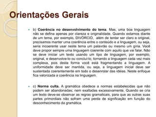 Orientações Gerais
 b) Coerência no desenvolvimento do tema. Mas, uma boa linguagem
não se defina apenas por clareza e originalidade. Quando estamos diante
de um tema, por exemplo, DIVÓRCIO, além de tentar ser claro e original,
precisamos manter uma coerência entre o conteúdo e a linguagem, ou seja,
seria incoerente usar neste tema um palavrão ou mesmo um gíria. Você
deve propor sempre uma linguagem coerente com aquilo que vai falar. Não
se deve iniciar um texto usando um tipo de linguagem, por exemplo,
original, e desenvolve-lo ou concluí-lo, tornando a linguagem cada vez mais
complexa, pois desta forma você está fragmentando a linguagem. A
uniformidade deve ser mantida, ou seja, a linguagem inicial deve ser
sustentada coerentemente em todo o desenrolar das idéias. Neste enfoque
fica valorizada a coerência na linguagem.
 c) Norma culta. A gramática obedece a normas estabelecidas que não
podem ser abandonadas; nem exaltadas excessivamente. Quando se cria
um texto deve-se observar as regras gramaticais, para que as outras suas
partes primordiais não sofram uma perda de significação em função do
desconhecimento da gramática.
 