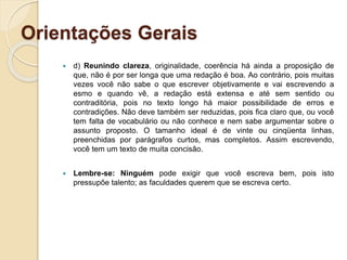 Orientações Gerais
 d) Reunindo clareza, originalidade, coerência há ainda a proposição de
que, não é por ser longa que uma redação é boa. Ao contrário, pois muitas
vezes você não sabe o que escrever objetivamente e vai escrevendo a
esmo e quando vê, a redação está extensa e até sem sentido ou
contraditória, pois no texto longo há maior possibilidade de erros e
contradições. Não deve também ser reduzidas, pois fica claro que, ou você
tem falta de vocabulário ou não conhece e nem sabe argumentar sobre o
assunto proposto. O tamanho ideal é de vinte ou cinqüenta linhas,
preenchidas por parágrafos curtos, mas completos. Assim escrevendo,
você tem um texto de muita concisão.
 Lembre-se: Ninguém pode exigir que você escreva bem, pois isto
pressupõe talento; as faculdades querem que se escreva certo.
 