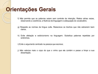 Orientações Gerais
f) Não permita que as palavras saiam sem controle da intenção. Releia várias vezes,
observando a coerência, a fluência da linguagem e adequação do vocabulário.
g) Respeite as normas da língua culta. Reescreva os trechos que não estiverem bem
claros.
h) Evite afetação e exibicionismo na linguagem. Substitua palavras repetidas por
sinônimos.
i) Evite o argumento centrado na pessoa que escreve;
j) Não valorize mais o copo do que o vinho que ele contém e passe a limpo a sua
dissertação.
 