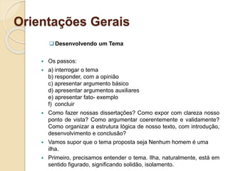 Orientações Gerais
Desenvolvendo um Tema
 Os passos:
 a) interrogar o tema
b) responder, com a opinião
c) apresentar argumento básico
d) apresentar argumentos auxiliares
e) apresentar fato- exemplo
f) concluir
 Como fazer nossas dissertações? Como expor com clareza nosso
ponto de vista? Como argumentar coerentemente e validamente?
Como organizar a estrutura lógica de nosso texto, com introdução,
desenvolvimento e conclusão?
 Vamos supor que o tema proposta seja Nenhum homem é uma
ilha.
 Primeiro, precisamos entender o tema. Ilha, naturalmente, está em
sentido figurado, significando solidão, isolamento.
 