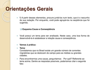 Orientações Gerais
 f) A partir desses elementos, procure juntá-los num texto, que é o rascunho
de sua redação. Por enquanto, você pode agrupá-los na seqüência que foi
sugerida.
 Esquema Causa e Conseqüência
 Você possui um tema para ser analisado. Neste caso, uma boa forma de
desenvolvê-la é estabelecer a relação causa e conseqüência.
 Vamos à prática:
 Tema:
Constatamos que no Brasil existe um grande número de correntes
migratórias que se deslocam do campo para as médias ou grandes
cidades.
 Para encontrarmos uma causa, perguntamos: Por quê? Referente ao
tema acima. Dentre as respostas possíveis, poderíamos citar o seguinte
fato:
 