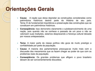 Orientações Gerais
 Causa: A nação que deixa depredar as construções consideradas como
patrimônios históricos destrói parte da História de seu país.
Tema: É de fundamental importância a preservação das construções que se
constituem em patrimônios históricos.
 Conseqüência: Isso demonstra claramente o subdesenvolvimento de uma
nação, pois quando não se conhece o passado de um povo e não se
valorizam suas tradições, estamos desprezando a herança cultural deixada
por nossos antepassados.
 Tema: A maior parte da classe política não goza de muito prestígio e
confiabilidade por parte da população.
 Causa: A maioria dos parlamentares preocupa-se muito mais com a
discussão dos mecanismos que os fazem chegar ao poder do que com os
problemas reais da população.
 Conseqüência: Os grandes problemas que afligem o povo brasileiro
deixam de ser convenientemente discutidos.
 
