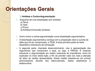 Orientações Gerais
 Antítese e Contra-Argumentação
 Esquema de uma dissertação com antítese:
a) Tema
b) Tese
c) Prova
d) Antítese:Conclusão (síntese)
 Como incluir a contra-argumentação numa dissertação argumentativa:
 A dissertação argumentativa começa com a proposição clara e sucinta da
idéia que irá ser comprovada, a TESE. A essa primeira parte do texto
dissertativo chamamos de introdução.
 A segunda parte, chamada desenvolvimento, visa à apresentação dos
argumentos que comprovem a tese, ou seja, a PROVA. É costume
estruturar a argumentação em ordem crescente de importância, como foi
explicado no início desta lição, a fim de prender cada vez mais a atenção
do leitor às razões apresentadas. Essas razões baseiam-se em provas
demonstráveis através dos fatos-exemplo, dados estatísticos e
testemunhos.
 