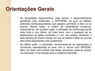 Orientações Gerais
 Na dissertação argumentativa mais formal, o desenvolvimento
apresenta uma subdivisão, a ANTÍTESE, na qual se refutam
possíveis contra-argumentos que possam contrariar a tese ou as
provas. Nessa parte, a ordem de importância inverte-se,
colocando-se, em primeiro lugar, a refutação do contra-argumento
mais forte e, por último, do mais fraco, com o propósito de se
depreciarem as idéias contrárias e ir-se, aos pontos, refutando a
tese adversa,ao mesmo tempo em que se afasta o leitor ou ouvinte
dos contra-argumentos mais poderosos.
 Na última parte, a conclusão, enumeraram-se os argumentos e
conclui-se, reproduzindo as tese, isto é, faz-se uma SÍNTESE.
Além de fazer uma síntese das idéias discutidas, pode-se propor,
na conclusão, uma solução para o problema discutido.
 
