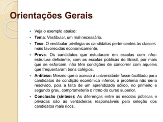 Orientações Gerais
 Veja o exemplo abaixo:
 Tema: Vestibular, um mal necessário.
 Tese: O vestibular privilegia os candidatos pertencentes às classes
mais favorecidas economicamente.
 Prova: Os candidatos que estudaram em escolas com infra-
estrutura deficiente, com as escolas públicas do Brasil, por mais
que se esforcem, não têm condições de concorrer com aqueles
que freqüentaram bons colégios.
 Antítese: Mesmo que o acesso à universidade fosse facilitado para
candidatos de condição econômica inferior, o problema não seria
resolvido, pois a falta de um aprendizado sólido, no primeiro e
segundo grau, comprometeria o ritmo do curso superior.
 Conclusão (síntese): As diferenças entre as escolas públicas e
privadas são as verdadeiras responsáveis pela seleção dos
candidatos mais ricos.
 