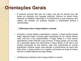 Orientações Gerais
 É possível escrever fácil sem ser vulgar, pois não há assunto que não
possa ser traduzido num linguajar acessível. Escreva na ordem direta,
dispense os detalhes irrelevantes e vá diretamente ao que interessa, sem
rodeios. Na verdade, em qualquer situação, a simplicidade sempre é
recomendada.
 Diferenças entre a língua falada e a escrita:
 Enquanto a língua falada é espontânea e natural, a língua escrita precisa
seguir algumas regras. Embora sejam expressões de um mesmo idioma,
cada uma tem a sua especificidade. A língua falada é a mais natural,
aprendemos a falar imitando o que ouvimos. A língua escrita, por seu lado,
só é aprendida depois que dominamos a língua falada. E ela não é uma
simples transcrição do que falamos; está mais subordinada às normas
gramaticais. Portanto requer mais atenção e conhecimento de quem fala.
Além disso, a língua escrita é um registro, permanece ao longo do tempo,
não tem o caráter efêmero da língua falada.
 a) Diferenças existentes entre a língua falada e a escrita
 