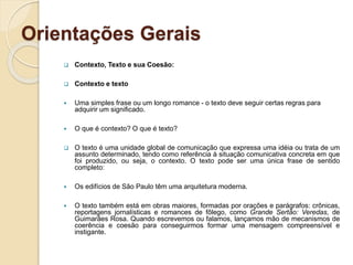 Orientações Gerais
 Contexto, Texto e sua Coesão:
 Contexto e texto
 Uma simples frase ou um longo romance - o texto deve seguir certas regras para
adquirir um significado.
 O que é contexto? O que é texto?
 O texto é uma unidade global de comunicação que expressa uma idéia ou trata de um
assunto determinado, tendo como referência à situação comunicativa concreta em que
foi produzido, ou seja, o contexto. O texto pode ser uma única frase de sentido
completo:
 Os edifícios de São Paulo têm uma arquitetura moderna.
 O texto também está em obras maiores, formadas por orações e parágrafos: crônicas,
reportagens jornalísticas e romances de fôlego, como Grande Sertão: Veredas, de
Guimarães Rosa. Quando escrevemos ou falamos, lançamos mão de mecanismos de
coerência e coesão para conseguirmos formar uma mensagem compreensível e
instigante.
 