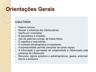 Orientações Gerais
Língua Falada:
 Palavra sonora;
 Requer a presença dos interlocutores;
 Ganha em vivacidade;
 É espontânea e imediata;
 Uso de palavras-curinga, de frases feitas;
 É repetitiva e redundante;
 O contexto extralingüístico é importante;
 A expressividade permite prescindir de certas regras;
 A informação é permeada de subjetividade e influenciada pela
presença do interlocutor.
 Recursos: signos acústicos e extralingüísticos, gestos, entornam
físicos e psíquicos
 