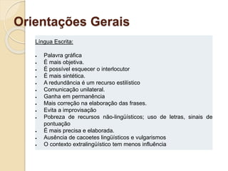 Orientações Gerais
Língua Escrita:
 Palavra gráfica
 É mais objetiva.
 É possível esquecer o interlocutor
 É mais sintética.
 A redundância é um recurso estilístico
 Comunicação unilateral.
 Ganha em permanência
 Mais correção na elaboração das frases.
 Evita a improvisação
 Pobreza de recursos não-lingüísticos; uso de letras, sinais de
pontuação
 É mais precisa e elaborada.
 Ausência de cacoetes lingüísticos e vulgarismos
 O contexto extralingüístico tem menos influência
 