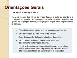 Orientações Gerais
b) Registros da língua falada
Há pelo menos dois níveis de língua falada: a culta ou padrão e a
coloquial ou popular. A linguagem coloquial também aparece nas
gírias, na linguagem familiar, na linguagem vulgar e nos regionalismos
e dialetos.
Essas variações são explicadas por vários fatores:
• Diversidade de situações em que se encontra o falante:
• uma solenidade ou uma festa entre amigos.
• Grau de instrução do falante e também do ouvinte.
• Grupo a que pertence o falante. Este é um fator
determinante na formação da gíria.
• Localização geográfica: há muitas diferenças entre o falar
de um nordestino e o de um gaúcho, por exemplo. Essas
diferenças constituem os regionalismos e os dialetos.
 