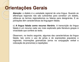 Orientações Gerais
Atenção: o dialeto é a variedade regional de uma língua. Quando as
diferenças regionais não são suficientes para constituir um dialeto,
utiliza-se os termos regionalismos ou falares para designá-las. E as
pichações têm características da linguagem falada.
c) A língua falada como recurso literário. A transcrição da língua
falada é um recurso cada vez mais explorado pela literatura graças à
vivacidade que confere ao texto.
Observem, no trecho seguinte, algumas das características da língua
falada, tais como o uso de gírias e de expressões populares e
regionais; incorreções gramaticais (erros na conjugação verbal e
colocação de pronomes) e repetições:
 