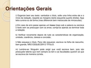 Orientações Gerais
i) Organize bem seu texto: centralize o título, solte uma linha entre ele e o
início da redação, respeite as margens (tanto esquerda quanto direita), faça
letra cursiva ou de forma (mas diferencie bem maiúsculas de minúsculas).
j) Em caso de erro passe apenas um trasso traço sob a palavra ou escreva
o texto sem se preocupar com os erros; corrija-os apenas ao terminar toda
a redação.
k) Verificar novamente depois de tudo as características de organização,
unidade, coerência, clareza e concisão.
l) Não esqueça o título. Para não esquecer, escreva na folha de rascunho,
bem grande, NÃO ESQUECER O TÍTULO.
m) Lembre-se: Ninguém pode exigir que você escreva bem, pois isto
pressupõe talento que nem sempre os tem e as faculdades querem só que
se escreva de maneira correta.
 