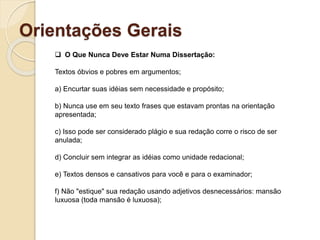 Orientações Gerais
 O Que Nunca Deve Estar Numa Dissertação:
Textos óbvios e pobres em argumentos;
a) Encurtar suas idéias sem necessidade e propósito;
b) Nunca use em seu texto frases que estavam prontas na orientação
apresentada;
c) Isso pode ser considerado plágio e sua redação corre o risco de ser
anulada;
d) Concluir sem integrar as idéias como unidade redacional;
e) Textos densos e cansativos para você e para o examinador;
f) Não "estique" sua redação usando adjetivos desnecessários: mansão
luxuosa (toda mansão é luxuosa);
 
