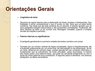 Orientações Gerais
 Lingüística do texto
 Descreve as regras básicas para a elaboração de frases corretas e interessantes. Sua
finalidade é tornar compreensível o que é ouvido ou lido. Para que um texto tenha
coerência, não basta que ele trate somente de um assunto. É preciso também que os
seus parágrafos estejam relacionados e não apresentem contradições. Finalmente, ele
deve oferecer ao leitor ou ao ouvinte uma mensagem completa, superior à simples
reunião de orações e períodos.
 Fatores internos ou significativos
 O parágrafo geralmente é a primeira unidade dos textos corridos e em prosa.
 Formado por um número variável de frases encadeadas, lógica e lingüisticamente, ele
é finalizado graficamente por um ponto final, de interrogação ou de exclamação. Ao ler
um texto, devemos em primeiro lugar, prestar atenção em seu conteúdo informativo e
fundamental, que se subordinam, de modo articulado, vários enunciados. A maioria
das frases possui uma palavra-chave, que pode ser percebida diretamente ou com a
ajuda de outras palavras que a substituem. O segundo passo é identificar, nos diversos
parágrafos, as idéias secundárias.
 