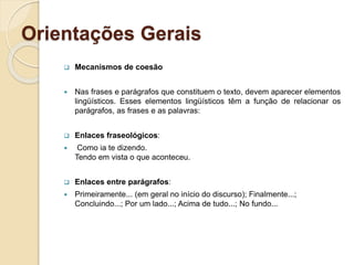 Orientações Gerais
 Mecanismos de coesão
 Nas frases e parágrafos que constituem o texto, devem aparecer elementos
lingüísticos. Esses elementos lingüísticos têm a função de relacionar os
parágrafos, as frases e as palavras:
 Enlaces fraseológicos:
 Como ia te dizendo.
Tendo em vista o que aconteceu.
 Enlaces entre parágrafos:
 Primeiramente... (em geral no início do discurso); Finalmente...;
Concluindo...; Por um lado...; Acima de tudo...; No fundo...
 