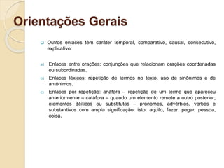 Orientações Gerais
 Outros enlaces têm caráter temporal, comparativo, causal, consecutivo,
explicativo:
a) Enlaces entre orações: conjunções que relacionam orações coordenadas
ou subordinadas.
b) Enlaces léxicos: repetição de termos no texto, uso de sinônimos e de
antônimos.
c) Enlaces por repetição: anáfora – repetição de um termo que apareceu
anteriormente – catáfora – quando um elemento remete a outro posterior;
elementos dêiticos ou substitutos – pronomes, advérbios, verbos e
substantivos com ampla significação: isto, aquilo, fazer, pegar, pessoa,
coisa.
 