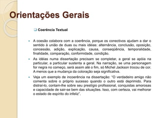 Orientações Gerais
 Coerência Textual
 A coesão colabora com a coerência, porque os conectivos ajudam a dar o
sentido à união de duas ou mais idéias: alternância, conclusão, oposição,
concessão, adição, explicação, causa, conseqüência, temporalidade,
finalidade, comparação, conformidade, condição.
 As idéias numa dissertação precisam se completar, a geral se apóia na
particular, a particular sustenta a geral. Na narração, se uma personagem
for negra no começo, será assim até o fim, só Michel Jackson trocou de cor.
A menos que a mudança da coloração seja significativa.
 Veja um exemplo de incoerência na dissertação: “O verdadeiro amigo não
comenta sobre o próprio sucesso quando o outro está deprimido. Para
distraí-lo, contam-lhe sobre seu prestígio profissional, conquistas amorosas
e capacidade de sair-se bem das situações. Isso, com certeza, vai melhorar
o estado de espírito do infeliz”.
 