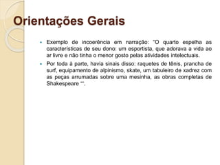 Orientações Gerais
 Exemplo de incoerência em narração: “O quarto espelha as
características de seu dono: um esportista, que adorava a vida ao
ar livre e não tinha o menor gosto pelas atividades intelectuais.
 Por toda à parte, havia sinais disso: raquetes de tênis, prancha de
surf, equipamento de alpinismo, skate, um tabuleiro de xadrez com
as peças arrumadas sobre uma mesinha, as obras completas de
Shakespeare ““.
 