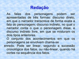 Redação As falas dos personagens podem ser apresentadas de três formas: discurso direto, em que o narrador transcreve de forma exata a fala do personagem; discurso indireto, no qual o narrador conta o que o personagem disse, e discurso indireto livre, em que se misturam os dois tipos anteriores. O conjunto dos acontecimentos em que os personagens se envolvem chama-se enredo. Pode ser linear, segundo a sucessão cronológica dos fatos, ou não-linear, quando há cortes na sequência dos fatos. 