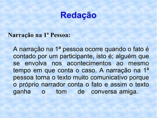 Redação Narração na 1ª Pessoa: A narração na 1ª pessoa ocorre quando o fato é contado por um participante, isto é; alguém que se envolva nos acontecimentos ao mesmo tempo em que conta o caso. A narração na 1ª pessoa torna o texto muito comunicativo porque o próprio narrador conta o fato e assim o texto ganha o tom de conversa amiga.  