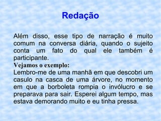 Redação Além disso, esse tipo de narração é muito comum na conversa diária, quando o sujeito conta um fato do qual ele também é participante.  Vejamos o exemplo:   Lembro-me de uma manhã em que descobri um casulo na casca de uma árvore, no momento em que a borboleta rompia o invólucro e se preparava para sair. Esperei algum tempo, mas estava demorando muito e eu tinha pressa.  