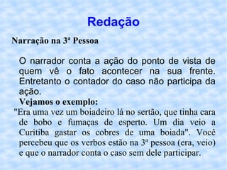 Redação Narração na 3ª Pessoa   O narrador conta a ação do ponto de vista de quem vê o fato acontecer na sua frente. Entretanto o contador do caso não participa da ação.  Vejamos o exemplo: "Era uma vez um boiadeiro lá no sertão, que tinha cara de bobo e fumaças de esperto. Um dia veio a Curitiba gastar os cobres de uma boiada". Você percebeu que os verbos estão na 3ª pessoa (era, veio) e que o narrador conta o caso sem dele participar.  