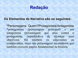Redação Os Elementos da Narrativa são os seguintes: * Personagens Quem?Protagonista/Antagonista * protagonista (personagem principal) e um antagonista (personagem que atua contra o protagonista, impedindo-o de alcançar seus objetivos). Há também os adjuvantes ou coadjuvantes, esses são personagens secundários que também exercem papéis fundamental na história.  