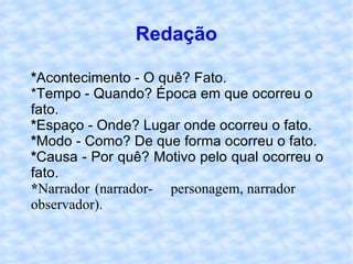 Redação * Acontecimento - O quê? Fato. *Tempo - Quando? Época em que ocorreu o  fato. * Espaço - Onde? Lugar onde ocorreu o fato. * Modo - Como? De que forma ocorreu o fato. * Causa - Por quê? Motivo pelo qual ocorreu o  fato. * Narrador (narrador- personagem, narrador observador). 