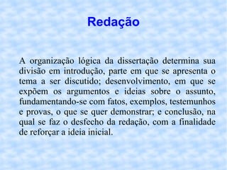 Redação A organização lógica da dissertação determina sua divisão em introdução, parte em que se apresenta o tema a ser discutido; desenvolvimento, em que se expõem os argumentos e ideias sobre o assunto, fundamentando-se com fatos, exemplos, testemunhos e provas, o que se quer demonstrar; e conclusão, na qual se faz o desfecho da redação, com a finalidade de reforçar a ideia inicial. 