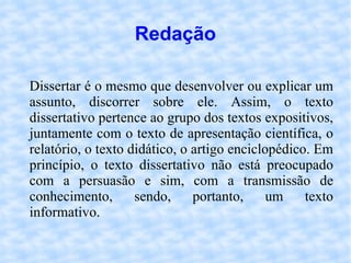 Redação Dissertar é o mesmo que desenvolver ou explicar um assunto, discorrer sobre ele. Assim, o texto dissertativo pertence ao grupo dos textos expositivos, juntamente com o texto de apresentação científica, o relatório, o texto didático, o artigo enciclopédico. Em princípio, o texto dissertativo não está preocupado com a persuasão e sim, com a transmissão de conhecimento, sendo, portanto, um texto informativo. 