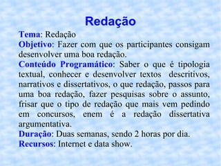 Redação Tema :  Redação Objetivo : Fazer com que os participantes consigam desenvolver uma boa redação. Conteúdo Programático : Saber o que é tipologia textual, conhecer e desenvolver textos  descritivos, narrativos e dissertativos, o que redação, passos para uma boa redação, fazer pesquisas sobre o assunto, frisar que o tipo de redação que mais vem pedindo em concursos, enem é a redação dissertativa argumentativa. Duração : Duas semanas, sendo 2 horas por dia. Recursos : Internet e data show. 