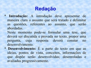 Redação * Introdução:  A introdução deve apresentar de maneira clara o assunto que será tratado e delimitar as questões, referentes ao assunto, que serão abordadas. Neste momento pode-se formular uma tese, que deverá ser discutida e provada no texto, propor uma pergunta, cuja resposta deverá constar no desenvolvimento. * Desenvolvimento:  É a parte do texto em que as ideias, pontos de vista, conceitos, informações de que dispõe serão desenvolvidas; desenroladas e avaliadas progressivamente. 