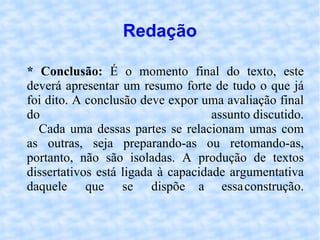 Redação * Conclusão:  É o momento final do texto, este deverá apresentar um resumo forte de tudo o que já foi dito. A conclusão deve expor uma avaliação final do assunto discutido. Cada uma dessas partes se relacionam umas com as outras, seja preparando-as ou retomando-as, portanto, não são isoladas. A produção de textos dissertativos está ligada à capacidade argumentativa daquele que se dispõe a essa construção. 