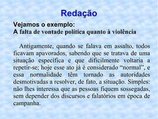 Redação Vejamos o exemplo: A  falta de vontade política quanto à violência Antigamente, quando se falava em assalto, todos ficavam apavorados, sabendo que se tratava de uma situação específica e que dificilmente voltaria a repetir-se; hoje esse ato já é considerado “normal”, e essa normalidade têm tornado as autoridades desmotivadas a resolver, de fato, a situação. Simples: não lhes interessa que as pessoas fiquem sossegadas, sem depender dos discursos e falatórios em época de campanha. 