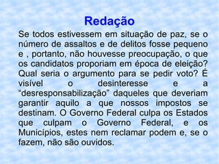 Redação Se todos estivessem em situação de paz, se o número de assaltos e de delitos fosse pequeno e , portanto, não houvesse preocupação, o que os candidatos proporiam em época de eleição? Qual seria o argumento para se pedir voto? É visível o desinteresse e a “desresponsabilização” daqueles que deveriam garantir aquilo a que nossos impostos se destinam. O Governo Federal culpa os Estados que culpam o Governo Federal, e os Municípios, estes nem reclamar podem e, se o fazem, não são ouvidos. 