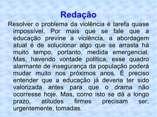 Redação Resolver o problema da violência é tarefa quase impossível. Por mais que se fale que a educação previne a violência, a abordagem atual é de solucionar algo que se arrasta há muito tempo, portanto, medida emergencial. Mas, havendo vontade política, esse quadro alarmante de insegurança da população poderá mudar muito nos próximos anos. É preciso entender que a educação já deveria ter sido valorizada antes para que o drama não ocorresse hoje. Mas, como isto se dá a longo prazo, atitudes firmes precisam ser, urgentemente, tomadas. 