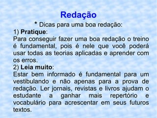 Redação *  Dicas para uma boa redação: 1)  Pratique : Para conseguir fazer uma boa redação o treino é fundamental, pois é nele que você poderá usar todas as teorias aplicadas e aprender com os erros. 2)  Leia muito : Estar bem informado é fundamental para um vestibulando e não apenas para a prova de redação. Ler jornais, revistas e livros ajudam o estudante a ganhar mais repertório e vocabulário para acrescentar em seus futuros textos.  