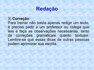 Redação 3)  Correção : Para treinar não basta apenas redigir um texto, é preciso pedir a um professor ou colega que leia e faça as observações necessárias, tanto de correções gramaticais quanto textuais. Lembre-se que essas dicas de outras pessoas podem aprimorar sua escrita.  