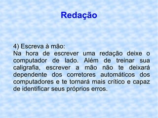 Redação 4) Escreva à mão: Na hora de escrever uma redação deixe o computador de lado. Além de treinar sua caligrafia, escrever a mão não te deixará dependente dos corretores automáticos dos computadores e te tornará mais crítico e capaz de identificar seus próprios erros.  