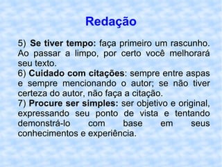 Redação 5) Se tiver tempo:  faça primeiro um rascunho. Ao passar a limpo, por certo você melhorará seu texto. 6)  Cuidado com citações : sempre entre aspas e sempre mencionando o autor; se não tiver certeza do autor, não faça a citação. 7)  Procure ser simples:  ser objetivo e original, expressando seu ponto de vista e tentando demonstrá-lo com base em seus conhecimentos e experiência. 