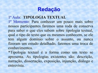 Redação 1ª Aula :  TIPOLOGIA TEXTUAL 1º Momento : Para conhecer um pouco mais sobre nossos participantes faremos uma roda de conserva para saber o que eles sabem sobre tipologia textual, qual o tipo de texto que os mesmos conhecem, se ele tem algum domínio sobre o assunto, ou nunca fizeram um estudo detalhado, faremos uma troca de conhecimentos. * Tipologia textual é a forma como um texto se apresenta. As tipologias existentes são: descrição, narração, dissertação, exposição, injunção, diálogo e entrevista. 