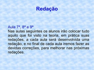 Redação Aula 7ª, 8ª e 9ª Nas aulas seguintes os alunos irão colocar tudo aquilo que foi visto na teoria, em prática suas redações, a cada aula será desenvolvida uma redação, e no final de cada aula iremos fazer as devidas correções, para melhorar nas próximas redações. 