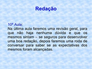 Redação 10ª Aula : Na última aula faremos uma revisão geral, para que não haja nenhuma dúvida e que os mesmos sintam – se seguros para desenvolver uma boa redação, depois faremos uma roda de conversar para saber se as expectativas dos mesmos foram alcançadas. 